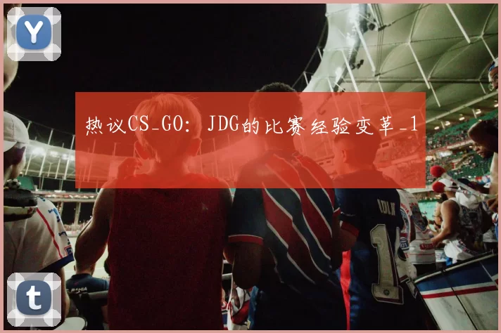 热议CS_GO：JDG的比赛经验变革_1