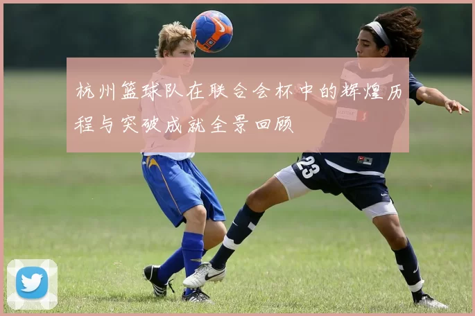 杭州篮球队在联合会杯中的辉煌历程与突破成就全景回顾