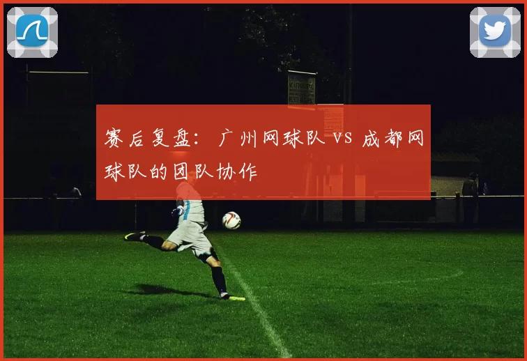 赛后复盘：广州网球队 vs 成都网球队的团队协作