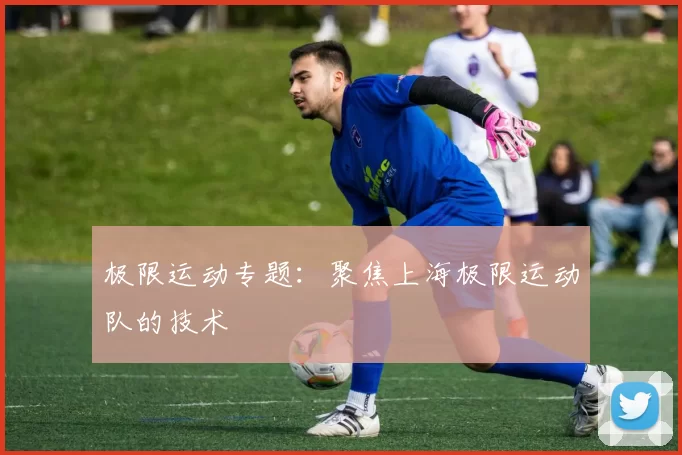 极限运动专题：聚焦上海极限运动队的技术