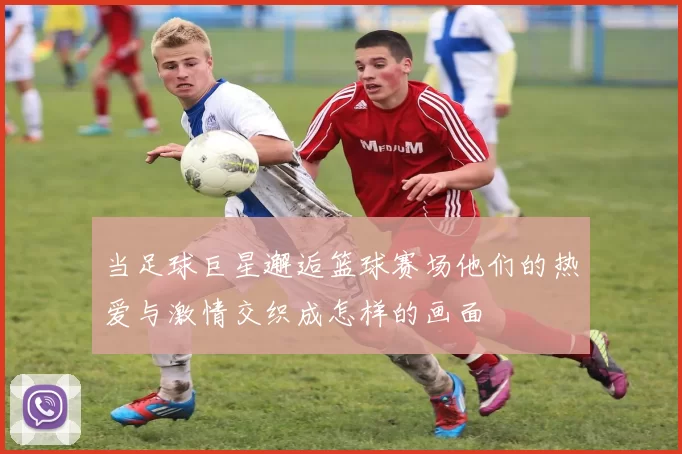 当足球巨星邂逅篮球赛场他们的热爱与激情交织成怎样的画面