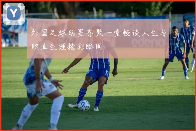 外国足球明星齐聚一堂畅谈人生与职业生涯精彩瞬间