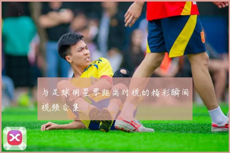 与足球明星零距离对视的精彩瞬间视频合集